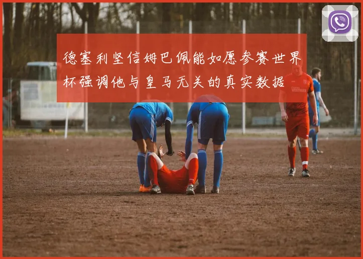 德塞利坚信姆巴佩能如愿参赛世界杯强调他与皇马无关的真实数据