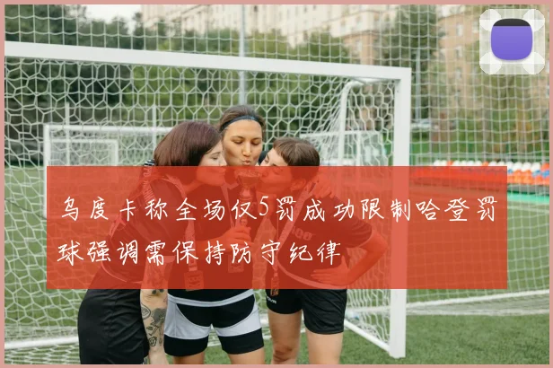 乌度卡称全场仅5罚成功限制哈登罚球强调需保持防守纪律