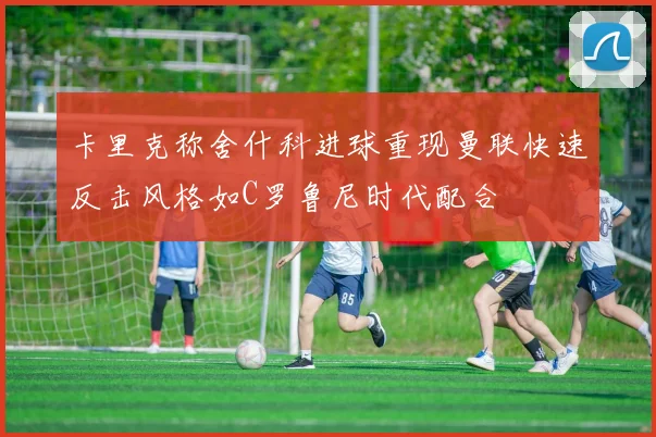 卡里克称舍什科进球重现曼联快速反击风格如C罗鲁尼时代配合