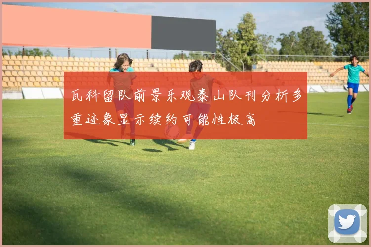 瓦科留队前景乐观泰山队刊分析多重迹象显示续约可能性极高