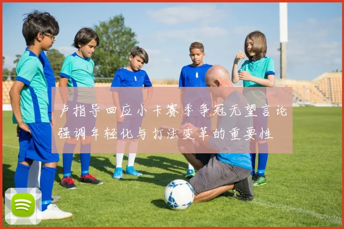 卢指导回应小卡赛季争冠无望言论强调年轻化与打法变革的重要性