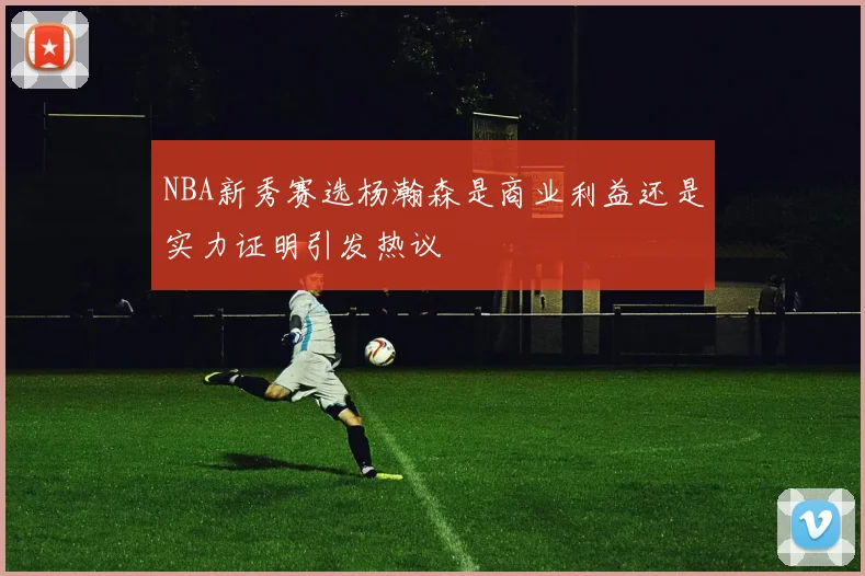 NBA新秀赛选杨瀚森是商业利益还是实力证明引发热议