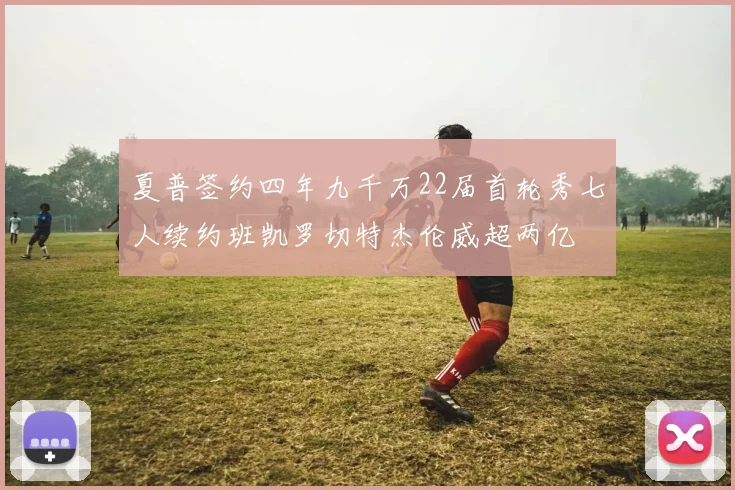 夏普签约四年九千万22届首轮秀七人续约班凯罗切特杰伦威超两亿