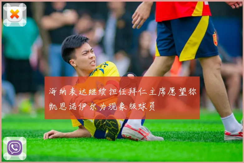 海纳表达继续担任拜仁主席愿望称凯恩诺伊尔为现象级球员