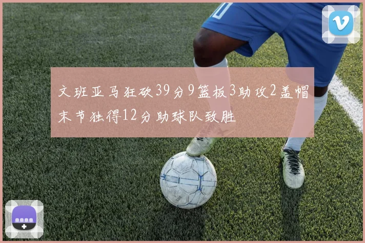 文班亚马狂砍39分9篮板3助攻2盖帽末节独得12分助球队致胜