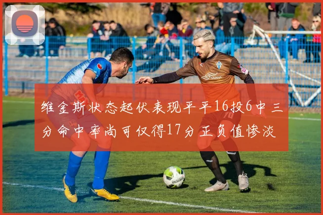 维金斯状态起伏表现平平16投6中三分命中率尚可仅得17分正负值惨淡12