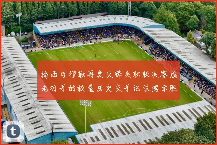梅西与穆勒再度交锋美职联决赛成老对手的较量历史交手记录揭示胜负关系