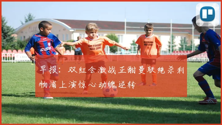 早报：双红会激战正酣曼联绝杀利物浦上演惊心动魄逆转