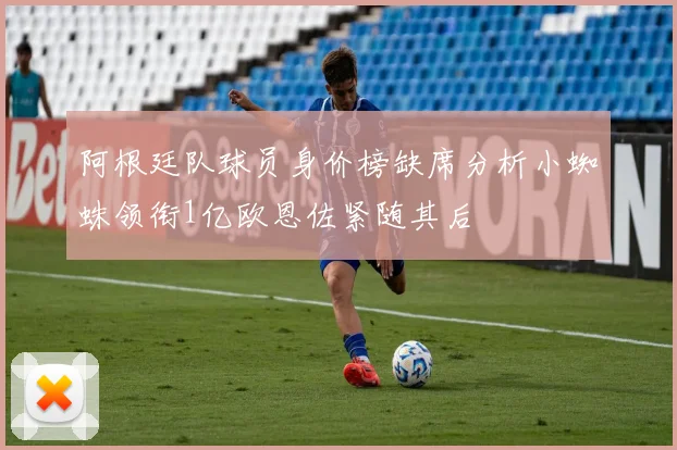 阿根廷队球员身价榜缺席分析小蜘蛛领衔1亿欧恩佐紧随其后