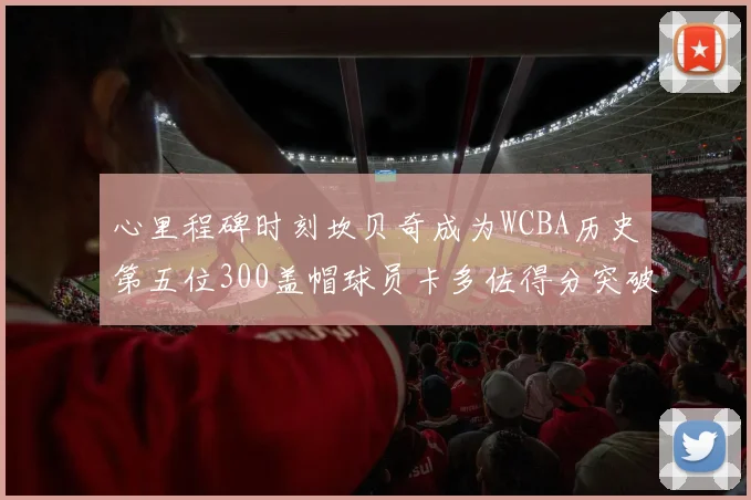 心里程碑时刻坎贝奇成为WCBA历史第五位300盖帽球员卡多佐得分突破1000大关