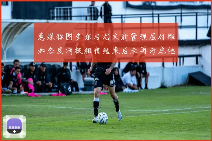 意媒称图多尔与尤文新管理层对维加态度消极租借结束后未再考虑他
