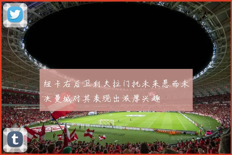 纽卡右后卫利夫拉门托未来悬而未决曼城对其表现出浓厚兴趣