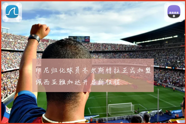 印尼归化球员齐尔斯特拉正式加盟佩西亚雅加达开启新征程
