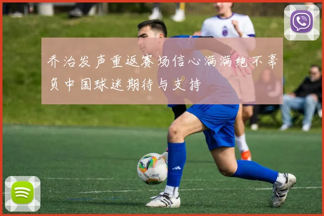 乔治发声重返赛场信心满满绝不辜负中国球迷期待与支持