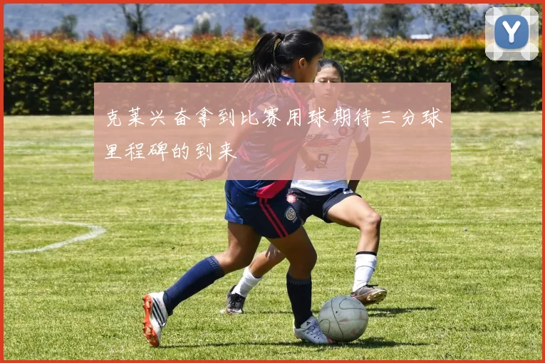 克莱兴奋拿到比赛用球期待三分球里程碑的到来
