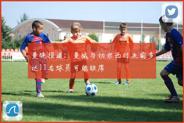 曼晚报道：曼城与切尔西对决前多达11名球员可能缺席